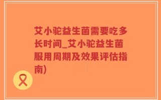 艾小驼益生菌需要吃多长时间_艾小驼益生菌服用周期及效果评估指南)