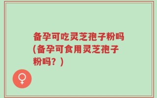备孕可吃灵芝孢子粉吗(备孕可食用灵芝孢子粉吗？)