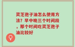 灵芝孢子油怎么使用方法？早中晚三个时间段，那个时间吃灵芝孢子油比较好