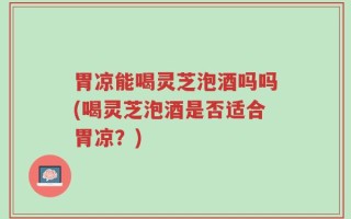 胃凉能喝灵芝泡酒吗吗(喝灵芝泡酒是否适合胃凉？)