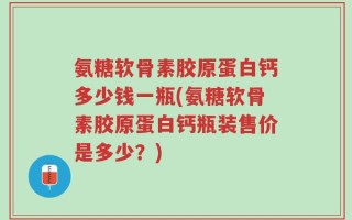 氨糖软骨素胶原蛋白钙多少钱一瓶(氨糖软骨素胶原蛋白钙瓶装售价是多少？)