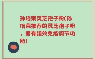 孙培荣灵芝孢子粉(孙培荣推荐的灵芝孢子粉，拥有强效免疫调节功能！