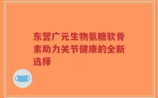 东营广元生物氨糖软骨素助力关节健康的全新选择