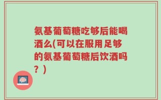 氨基葡萄糖吃够后能喝酒么(可以在服用足够的氨基葡萄糖后饮酒吗？)