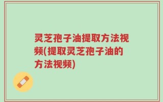 灵芝孢子油提取方法视频(提取灵芝孢子油的方法视频)