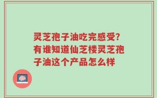 灵芝孢子油吃完感受？有谁知道仙芝楼灵芝孢子油这个产品怎么样