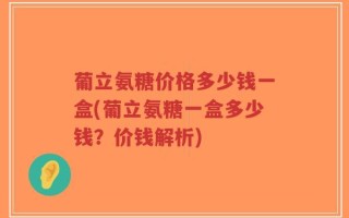 葡立氨糖价格多少钱一盒(葡立氨糖一盒多少钱？价钱解析)