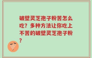 破壁灵芝孢子粉苦怎么吃？多种方法让你吃上不苦的破壁灵芝孢子粉？