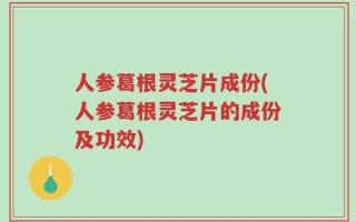 人参葛根灵芝片成份(人参葛根灵芝片的成份及功效)