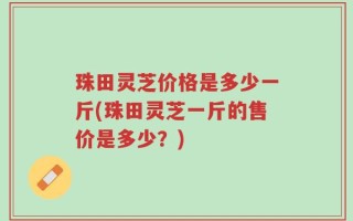珠田灵芝价格是多少一斤(珠田灵芝一斤的售价是多少？)