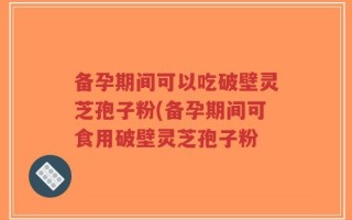 备孕期间可以吃破壁灵芝孢子粉(备孕期间可食用破壁灵芝孢子粉