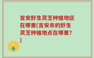 吉安野生灵芝种植地区在哪里(吉安市的野生灵芝种植地点在哪里？)