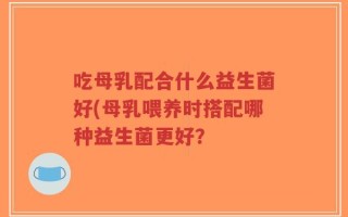 吃母乳配合什么益生菌好(母乳喂养时搭配哪种益生菌更好？
