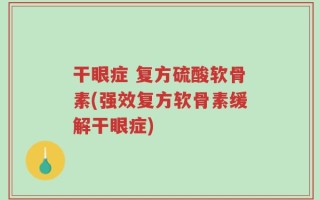 干眼症 复方硫酸软骨素(强效复方软骨素缓解干眼症)