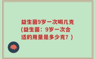 益生菌9岁一次喝几克(益生菌：9岁一次合适的用量是多少克？)