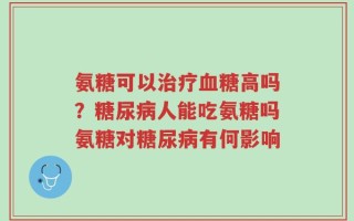 氨糖可以治疗血糖高吗？糖尿病人能吃氨糖吗氨糖对糖尿病有何影响