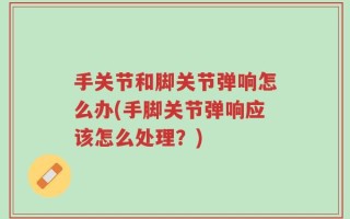 手关节和脚关节弹响怎么办(手脚关节弹响应该怎么处理？)