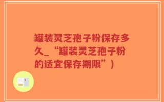 罐装灵芝孢子粉保存多久_“罐装灵芝孢子粉的适宜保存期限”)