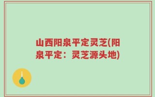 山西阳泉平定灵芝(阳泉平定：灵芝源头地)