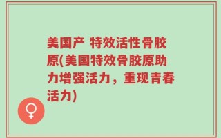 美国产 特效活性骨胶原(美国特效骨胶原助力增强活力，重现青春活力)