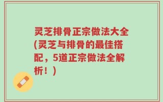 灵芝排骨正宗做法大全(灵芝与排骨的最佳搭配，5道正宗做法全解析！)