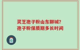 灵芝孢子粉山东聊城？孢子粉保质期多长时间