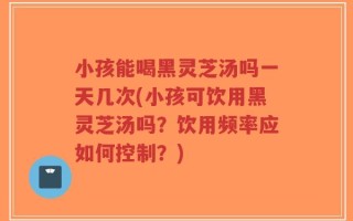 小孩能喝黑灵芝汤吗一天几次(小孩可饮用黑灵芝汤吗？饮用频率应如何控制？)