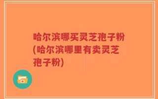 哈尔滨哪买灵芝孢子粉(哈尔滨哪里有卖灵芝孢子粉)