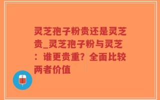 灵芝孢子粉贵还是灵芝贵_灵芝孢子粉与灵芝：谁更贵重？全面比较两者价值