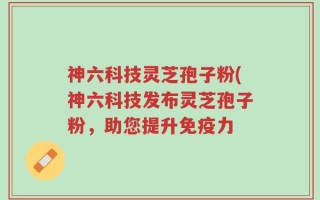 神六科技灵芝孢子粉(神六科技发布灵芝孢子粉，助您提升免疫力