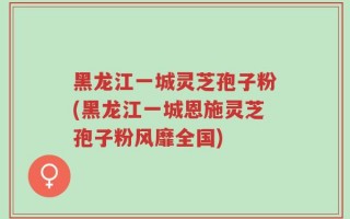黑龙江一城灵芝孢子粉(黑龙江一城恩施灵芝孢子粉风靡全国)