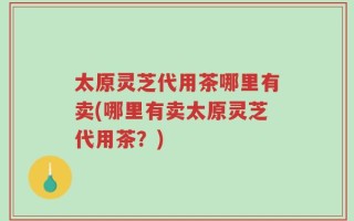 太原灵芝代用茶哪里有卖(哪里有卖太原灵芝代用茶？)