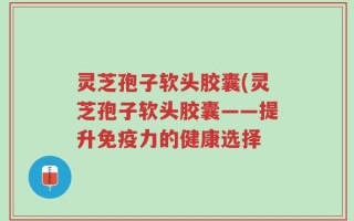 灵芝孢子软头胶囊(灵芝孢子软头胶囊——提升免疫力的健康选择