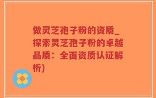 做灵芝孢子粉的资质_探索灵芝孢子粉的卓越品质：全面资质认证解析)