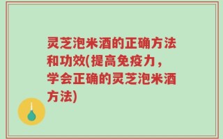 灵芝泡米酒的正确方法和功效(提高免疫力，学会正确的灵芝泡米酒方法)