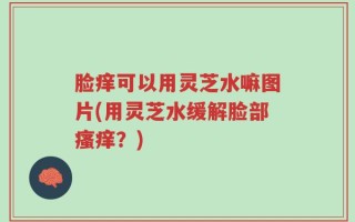 脸痒可以用灵芝水嘛图片(用灵芝水缓解脸部瘙痒？)
