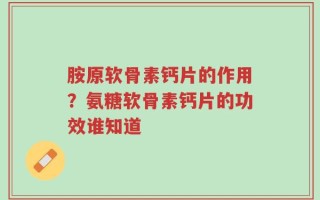 胺原软骨素钙片的作用？氨糖软骨素钙片的功效谁知道