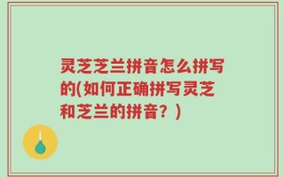 灵芝芝兰拼音怎么拼写的(如何正确拼写灵芝和芝兰的拼音？)