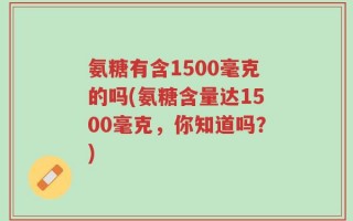 氨糖有含1500毫克的吗(氨糖含量达1500毫克，你知道吗？)