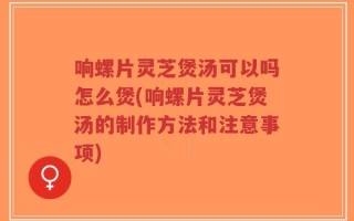 响螺片灵芝煲汤可以吗怎么煲(响螺片灵芝煲汤的制作方法和注意事项)