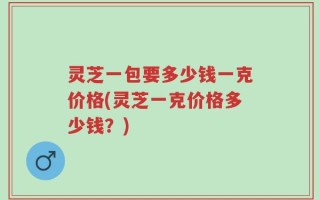 灵芝一包要多少钱一克价格(灵芝一克价格多少钱？)