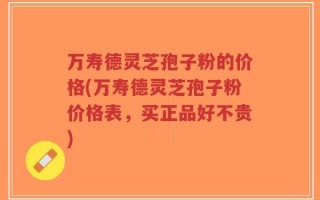 万寿德灵芝孢子粉的价格(万寿德灵芝孢子粉价格表，买正品好不贵)