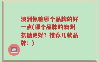 澳洲氨糖哪个品牌的好一点(哪个品牌的澳洲氨糖更好？推荐几款品牌！)
