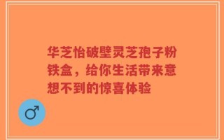 华芝怡破壁灵芝孢子粉铁盒，给你生活带来意想不到的惊喜体验