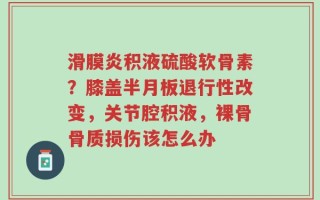 滑膜炎积液硫酸软骨素？膝盖半月板退行性改变，关节腔积液，裸骨骨质损伤该怎么办
