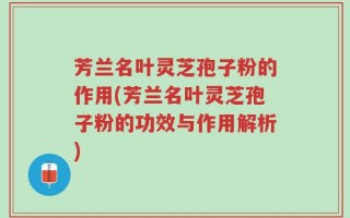 芳兰名叶灵芝孢子粉的作用(芳兰名叶灵芝孢子粉的功效与作用解析)