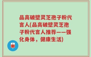 品高破壁灵芝孢子粉代言人(品高破壁灵芝孢子粉代言人推荐——强化身体，健康生活)