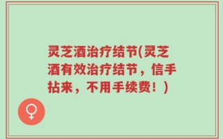 灵芝酒治疗结节(灵芝酒有效治疗结节，信手拈来，不用手续费！)