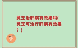 灵芝治肝病有效果吗(灵芝可治疗肝病有效果？)