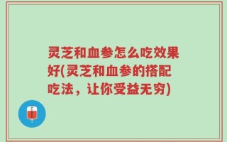 灵芝和血参怎么吃效果好(灵芝和血参的搭配吃法，让你受益无穷)